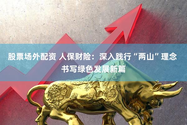 股票场外配资 人保财险：深入践行“两山”理念 书写绿色发展新篇