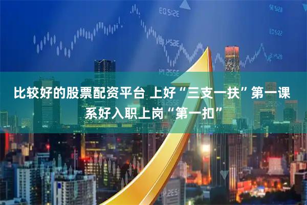 比较好的股票配资平台 上好“三支一扶”第一课 系好入职上岗“第一扣”