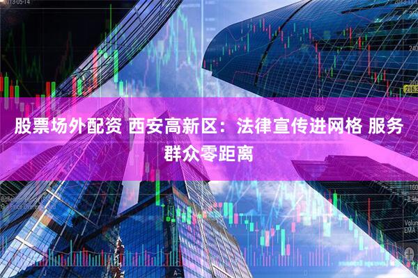 股票场外配资 西安高新区：法律宣传进网格 服务群众零距离