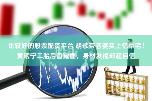 比较好的股票配资平台 胡歌带老婆买上亿豪宅！黄曦宁二胎后首露面，身材发福却超自信