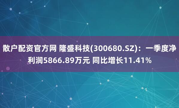 散户配资官方网 隆盛科技(300680.SZ)：一季度净利润5866.89万元 同比增长11.41%