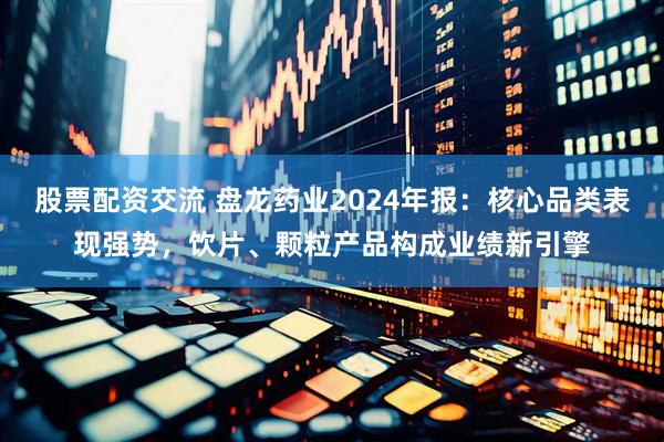 股票配资交流 盘龙药业2024年报：核心品类表现强势，饮片、颗粒产品构成业绩新引擎