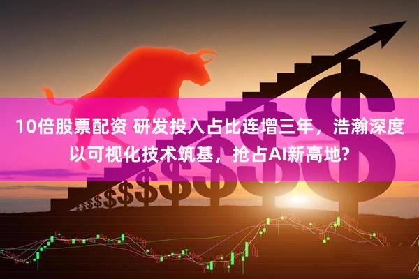 10倍股票配资 研发投入占比连增三年，浩瀚深度以可视化技术筑基，抢占AI新高地?