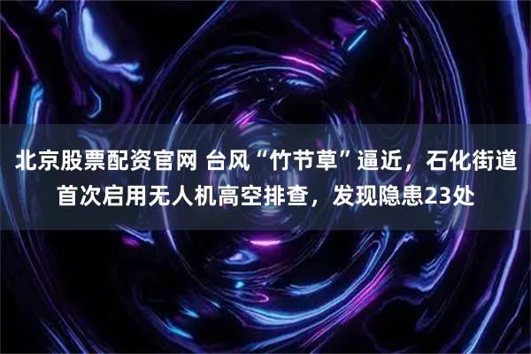 北京股票配资官网 台风“竹节草”逼近，石化街道首次启用无人机高空排查，发现隐患23处