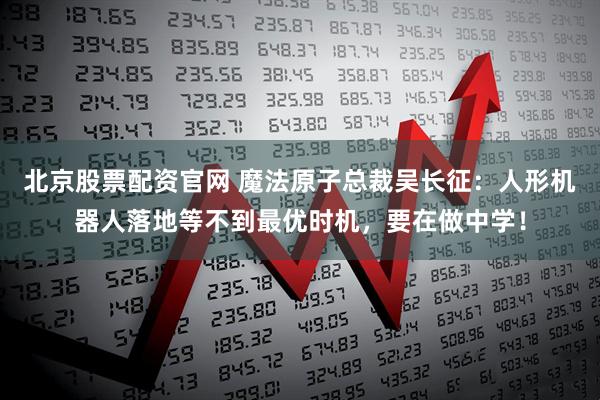 北京股票配资官网 魔法原子总裁吴长征：人形机器人落地等不到最优时机，要在做中学！