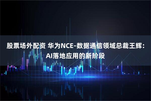 股票场外配资 华为NCE-数据通信领域总裁王辉：AI落地应用的新阶段