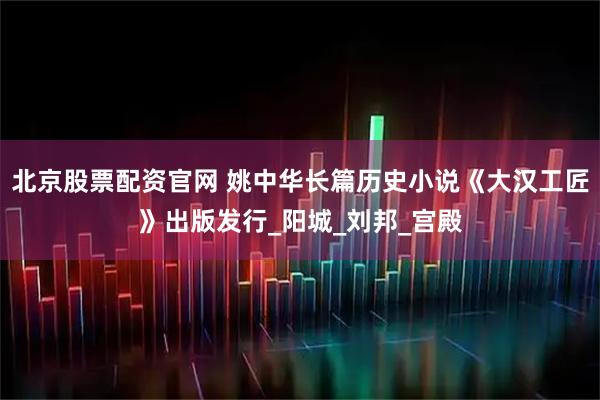 北京股票配资官网 姚中华长篇历史小说《大汉工匠》出版发行_阳城_刘邦_宫殿