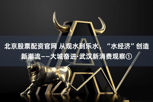 北京股票配资官网 从观水到乐水，“水经济”创造新潮流——大城奋进·武汉新消费观察①
