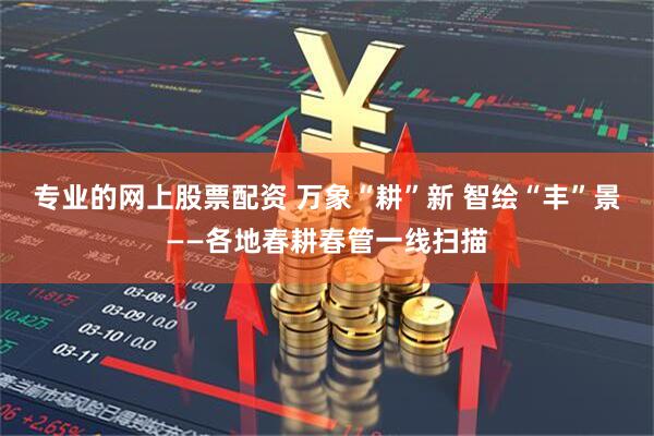 专业的网上股票配资 万象“耕”新 智绘“丰”景——各地春耕春管一线扫描