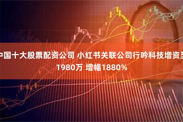 中国十大股票配资公司 小红书关联公司行吟科技增资至1980万 增幅1880%
