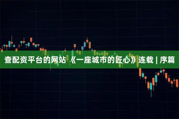 查配资平台的网站 《一座城市的匠心》连载 | 序篇