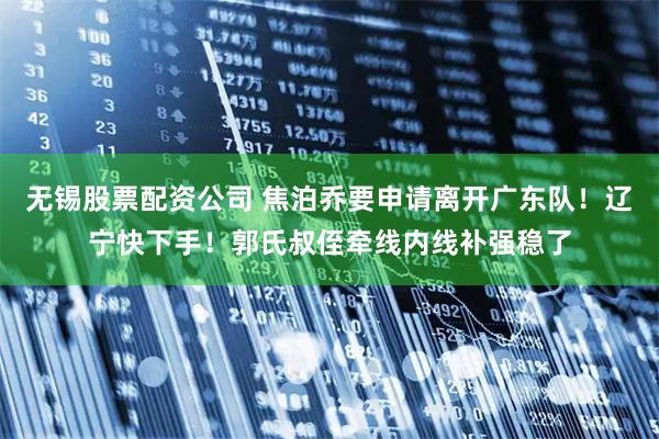 无锡股票配资公司 焦泊乔要申请离开广东队！辽宁快下手！郭氏叔侄牵线内线补强稳了