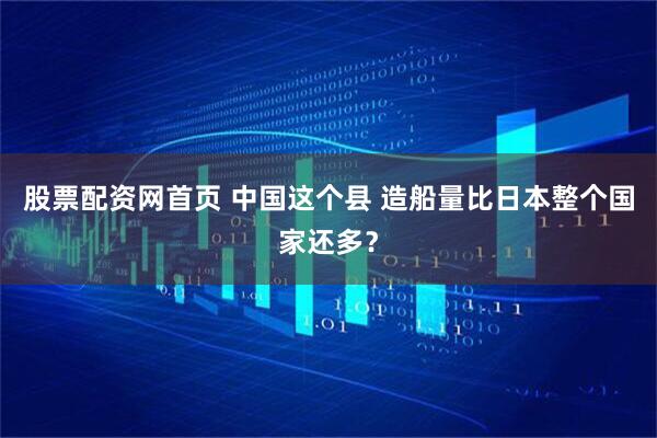 股票配资网首页 中国这个县 造船量比日本整个国家还多？