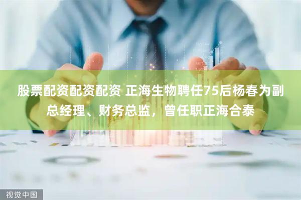 股票配资配资配资 正海生物聘任75后杨春为副总经理、财务总监，曾任职正海合泰