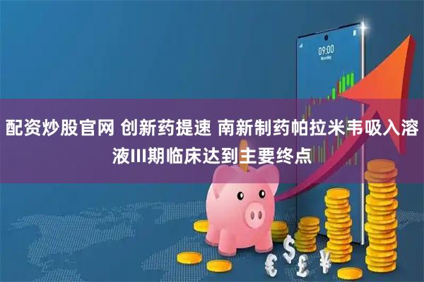 配资炒股官网 创新药提速 南新制药帕拉米韦吸入溶液III期临床达到主要终点