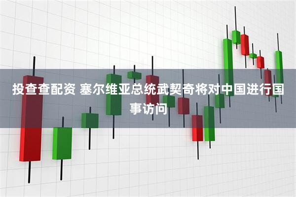 投查查配资 塞尔维亚总统武契奇将对中国进行国事访问