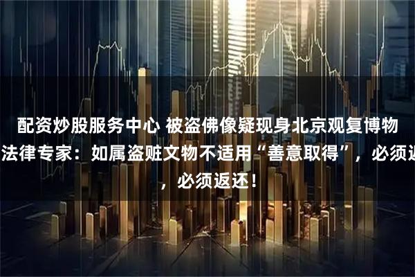 配资炒股服务中心 被盗佛像疑现身北京观复博物馆？法律专家：如属盗赃文物不适用“善意取得”，必须返还！